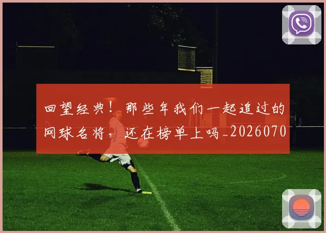 回望经典！那些年我们一起追过的网球名将，还在榜单上吗_20260707013138