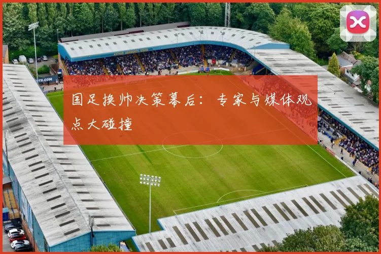 国足换帅决策幕后：专家与媒体观点大碰撞
