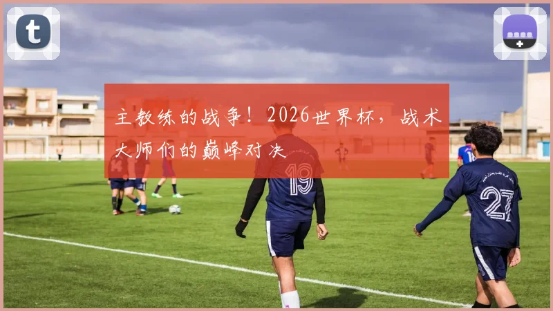 主教练的战争！2026世界杯，战术大师们的巅峰对决