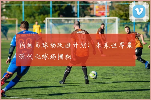 伯纳乌球场改造计划:未来世界最现代化球场揭秘