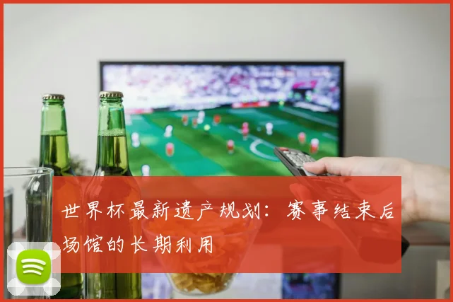 世界杯最新遗产规划：赛事结束后场馆的长期利用