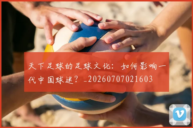 天下足球的足球文化：如何影响一代中国球迷？_20260707021603