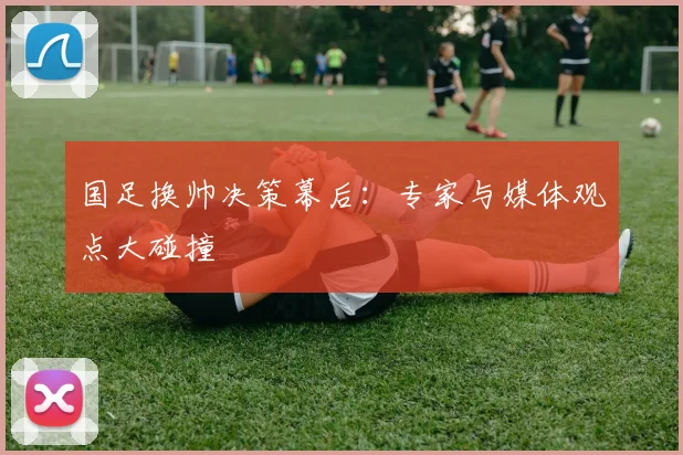 国足换帅决策幕后：专家与媒体观点大碰撞