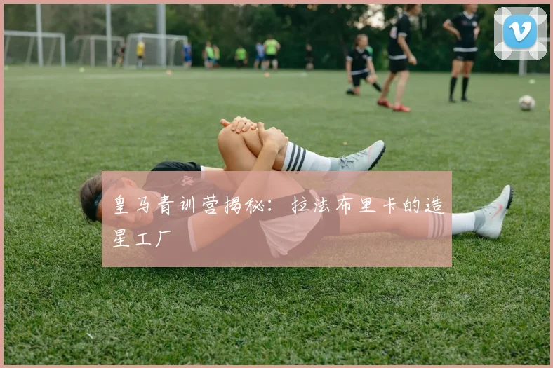 皇马青训营揭秘:拉法布里卡的造星工厂