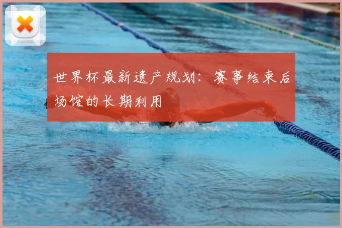 世界杯最新遗产规划：赛事结束后场馆的长期利用