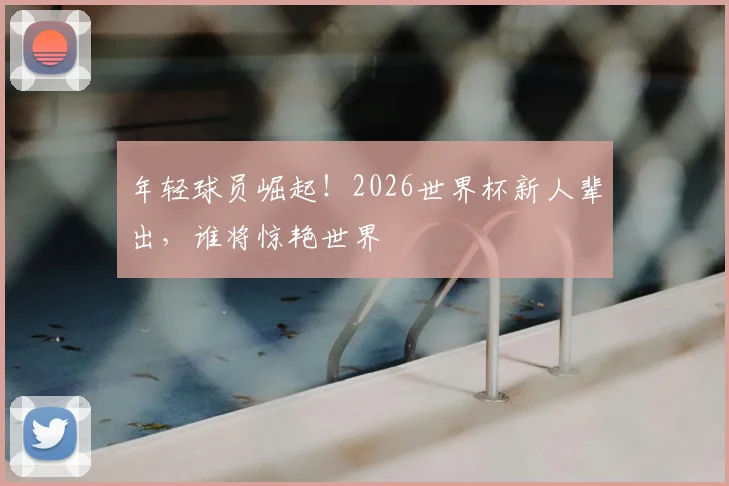 年轻球员崛起！2026世界杯新人辈出，谁将惊艳世界