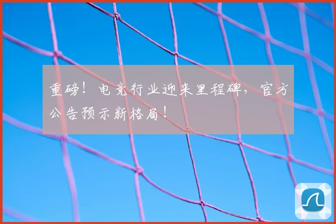 重磅！电竞行业迎来里程碑，官方公告预示新格局！