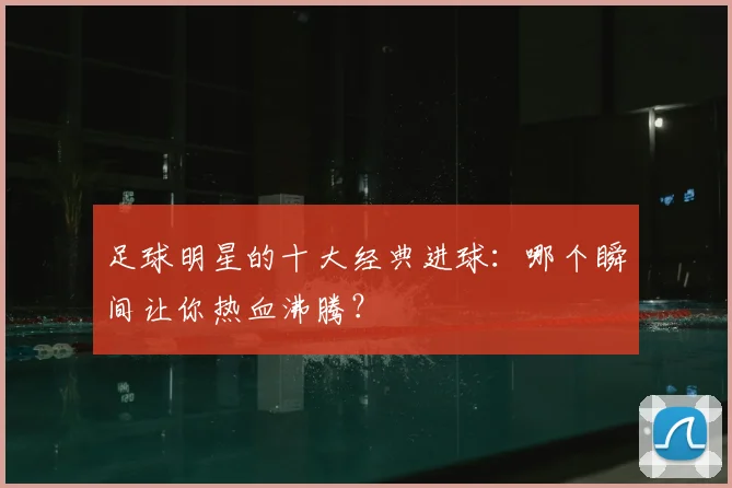 足球明星的十大经典进球：哪个瞬间让你热血沸腾？