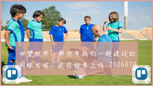 回望经典！那些年我们一起追过的网球名将，还在榜单上吗_20260707013138