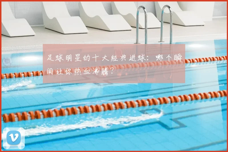 足球明星的十大经典进球：哪个瞬间让你热血沸腾？