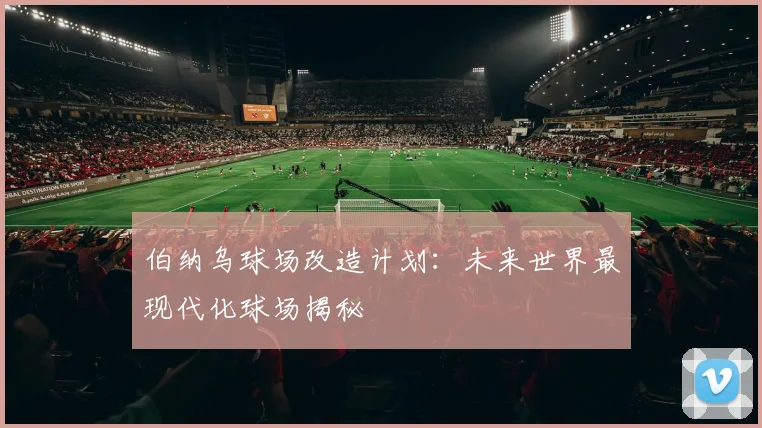 伯纳乌球场改造计划:未来世界最现代化球场揭秘