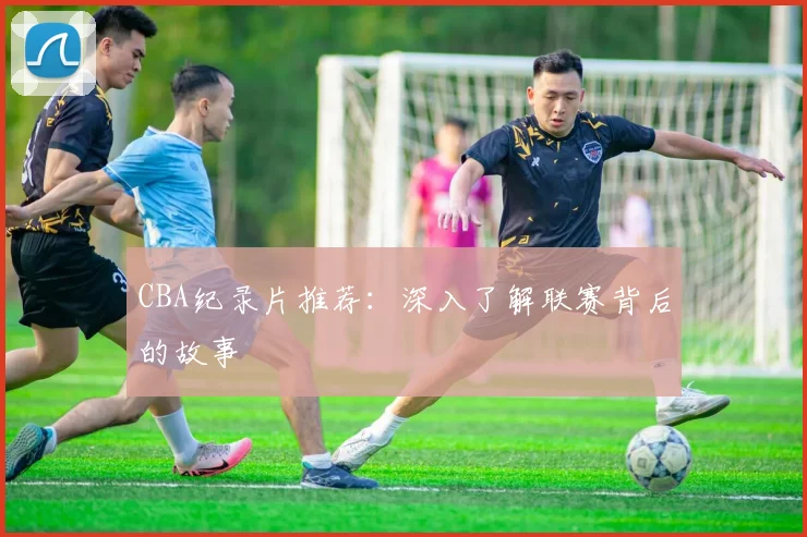 CBA纪录片推荐:深入了解联赛背后的故事