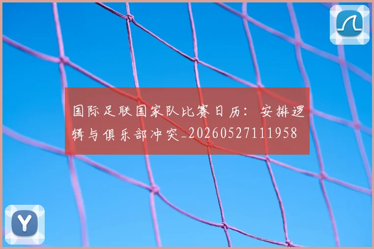 国际足联国家队比赛日历：安排逻辑与俱乐部冲突_20260527111958